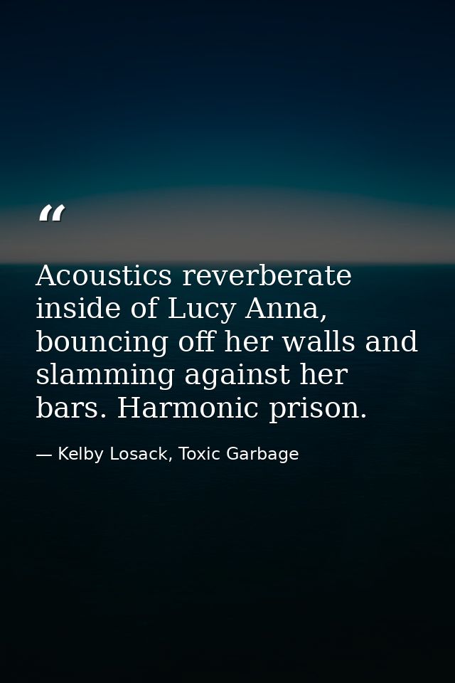 Acoustics reverberate inside of Lucy Anna, bouncing off her walls and slamming against her bars. Harmonic prison. — Kelby Losack, Toxic Garbage