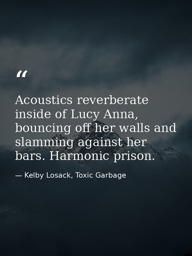 Acoustics reverberate inside of Lucy Anna, bouncing off her walls and slamming against her bars. Harmonic prison. — Kelby Losack, Toxic Garbage