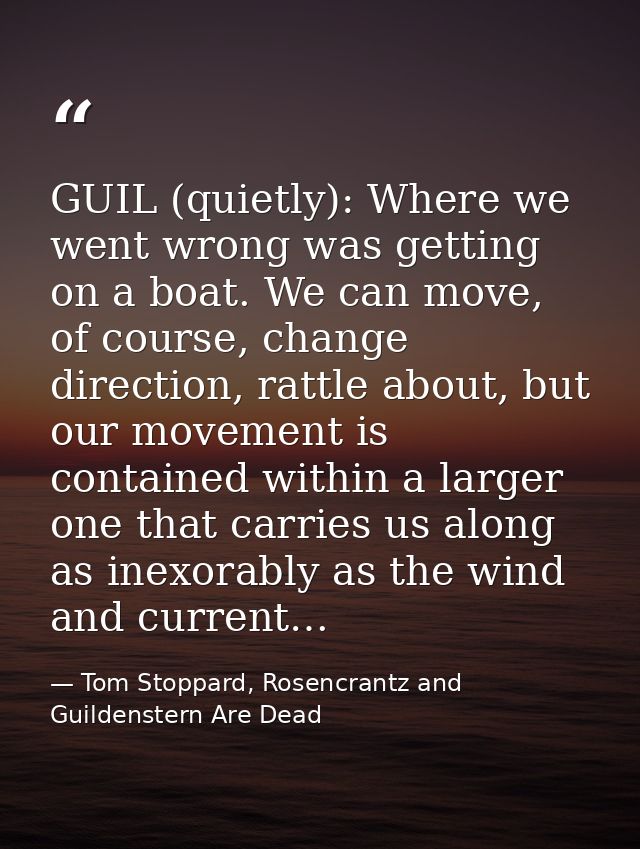 GUIL (quietly): Where we went wrong was getting on a boat. We can move, of course, change direction, rattle about, but o — Tom Stoppard, Rosencrantz and Guildenstern Are Dead