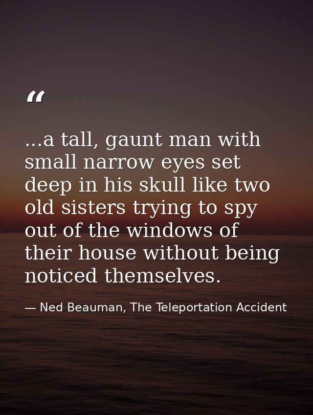 ...a tall, gaunt man with small narrow eyes set deep in his skull like two old sisters trying to spy out of the windows  — Ned Beauman, The Teleportation Accident