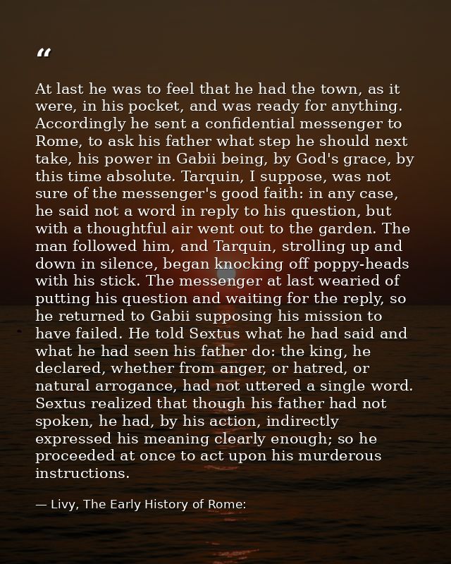 At last he was to feel that he had the town, as it were, in his pocket, and was ready for anything. Accordingly he sent  — Livy, The Early History of Rome: