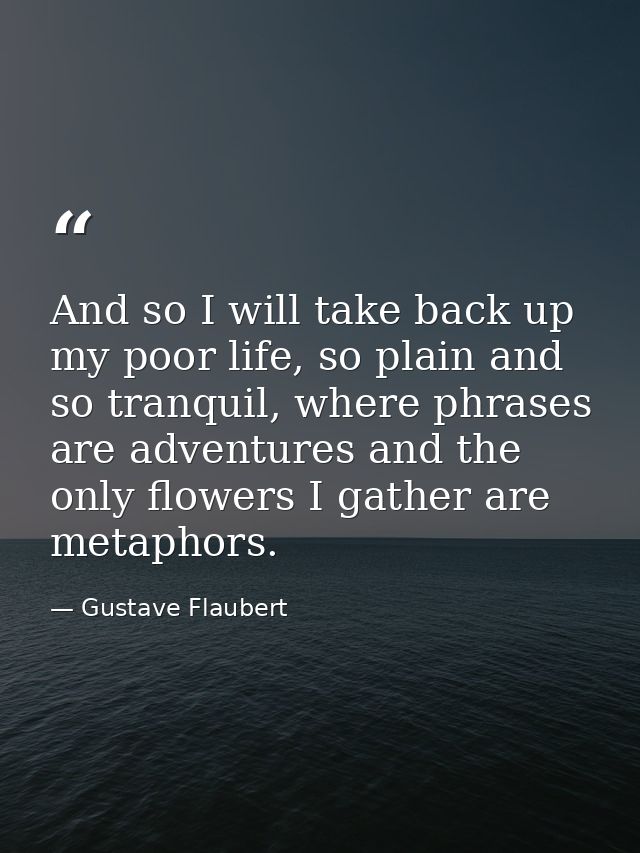 And so I will take back up my poor life, so plain and so tranquil, where phrases are adventures and the only flowers I g — Gustave Flaubert