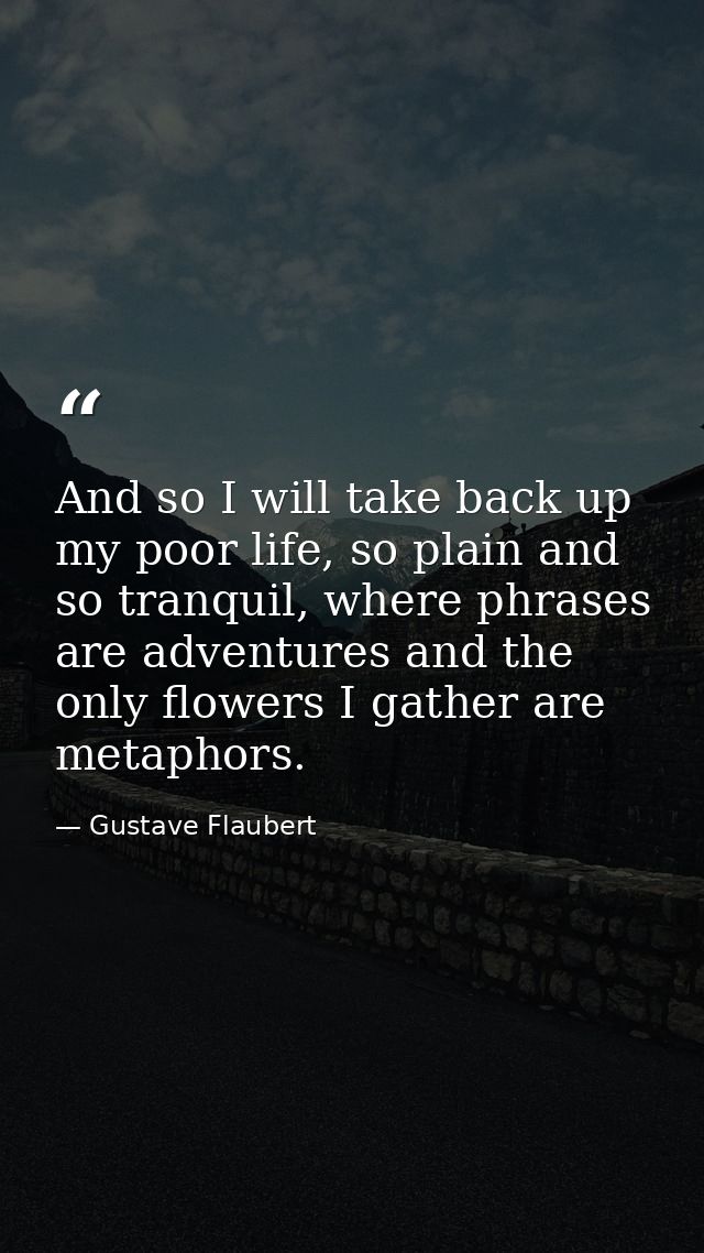 And so I will take back up my poor life, so plain and so tranquil, where phrases are adventures and the only flowers I g — Gustave Flaubert