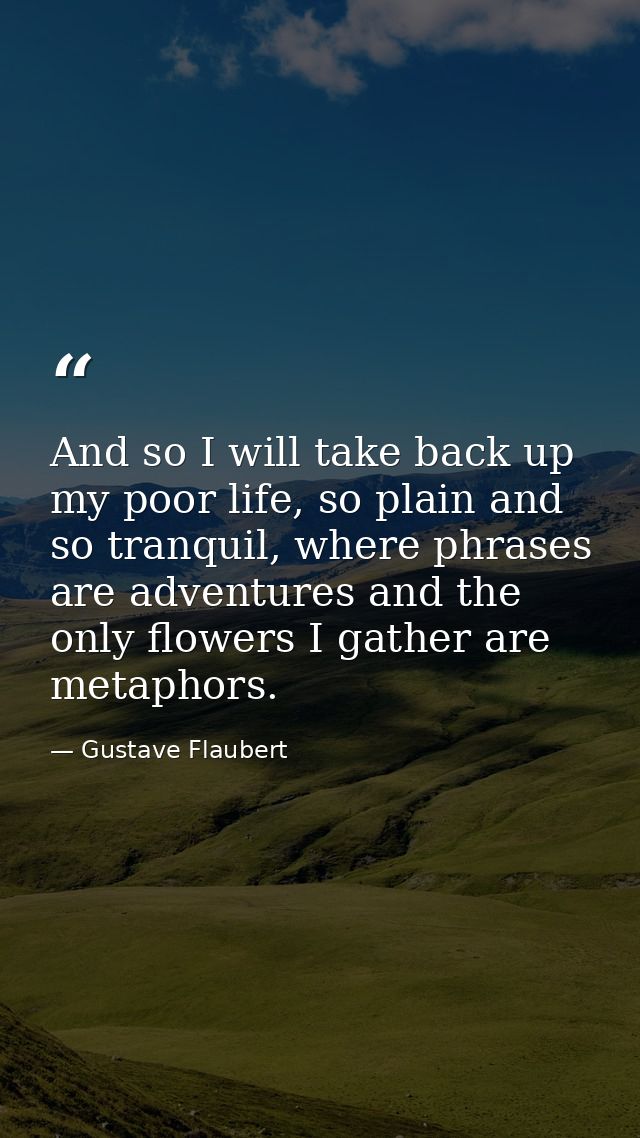 And so I will take back up my poor life, so plain and so tranquil, where phrases are adventures and the only flowers I g — Gustave Flaubert