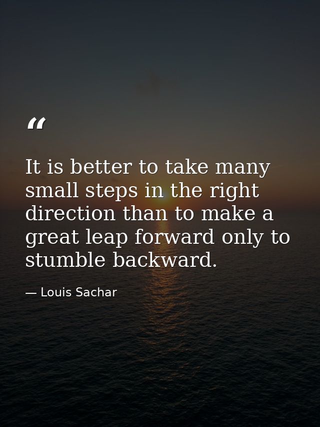 It is better to take many small steps in the right direction than to make a great leap forward only to stumble backward. — Louis Sachar