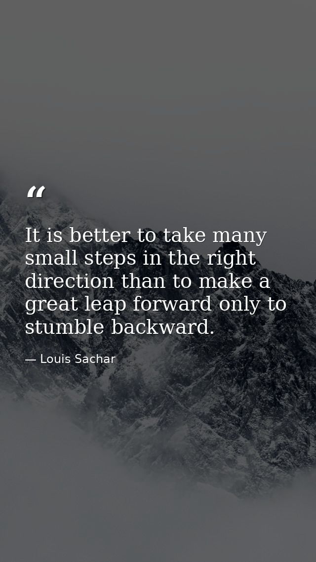 It is better to take many small steps in the right direction than to make a great leap forward only to stumble backward. — Louis Sachar