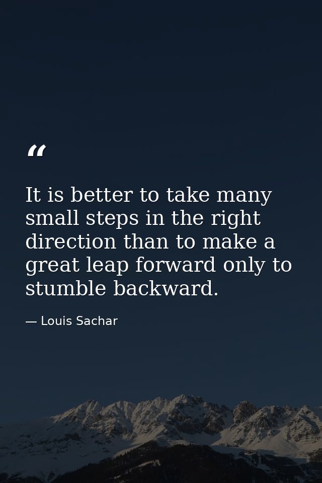It is better to take many small steps in the right direction than to make a great leap forward only to stumble backward. — Louis Sachar