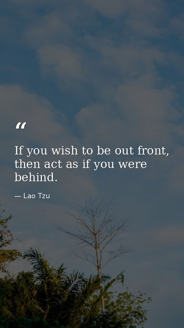 If you wish to be out front, then act as if you were behind. — Lao Tzu