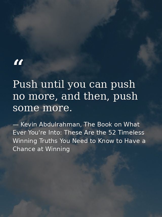 Push until you can push no more, and then, push some more. — Kevin Abdulrahman, The Book on What Ever You're Into: These Are the 52 Timeless Winning Truths You Need to Know to Have a Chance at Winning