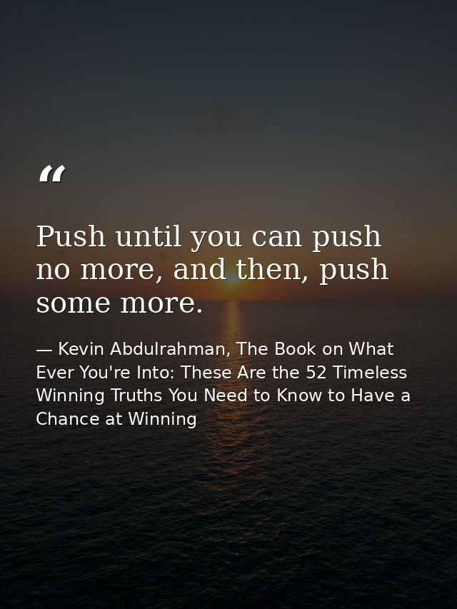 Push until you can push no more, and then, push some more. — Kevin Abdulrahman, The Book on What Ever You're Into: These Are the 52 Timeless Winning Truths You Need to Know to Have a Chance at Winning