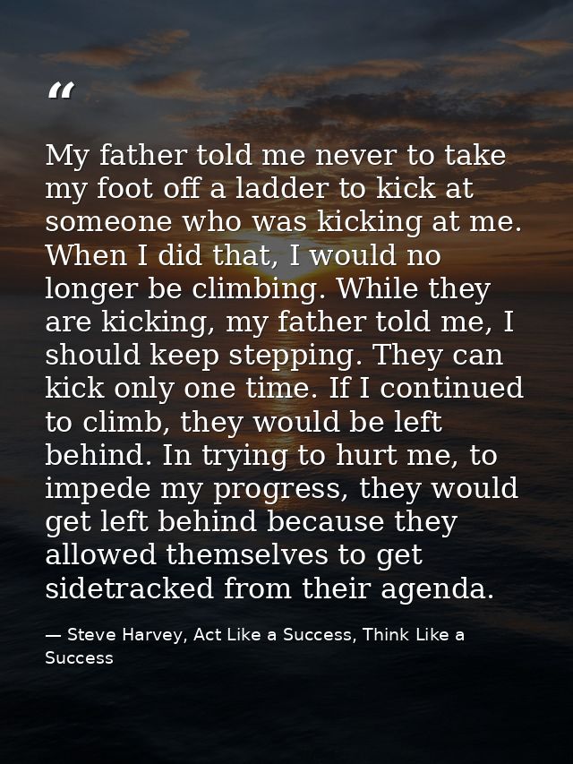 My father told me never to take my foot off a ladder to kick at someone who was kicking at me. When I did that, I would  — Steve Harvey, Act Like a Success, Think Like a Success