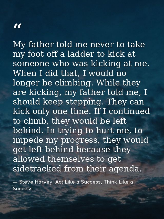 My father told me never to take my foot off a ladder to kick at someone who was kicking at me. When I did that, I would  — Steve Harvey, Act Like a Success, Think Like a Success