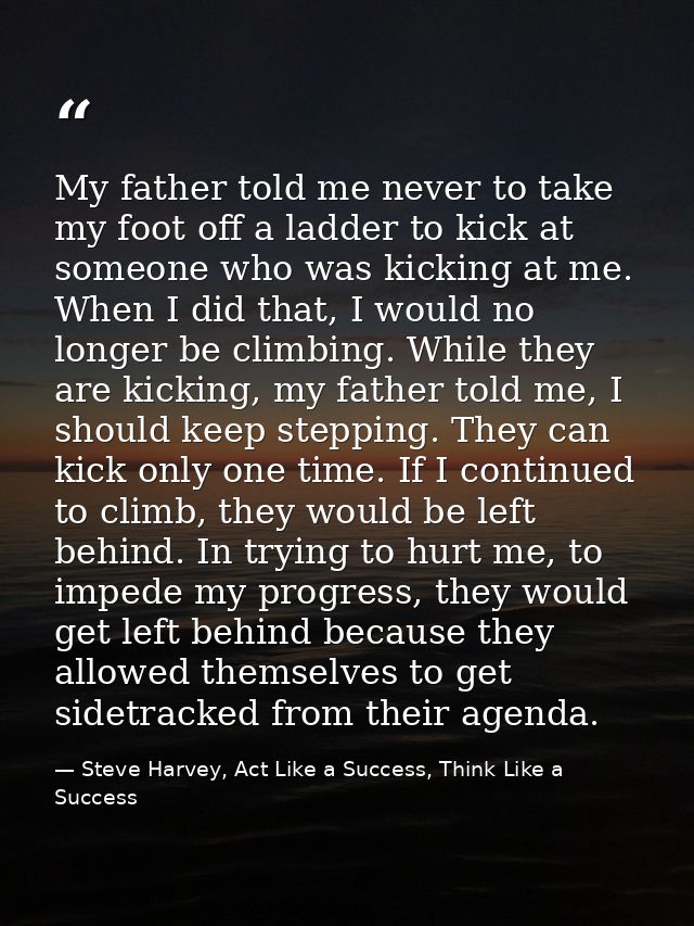 My father told me never to take my foot off a ladder to kick at someone who was kicking at me. When I did that, I would  — Steve Harvey, Act Like a Success, Think Like a Success