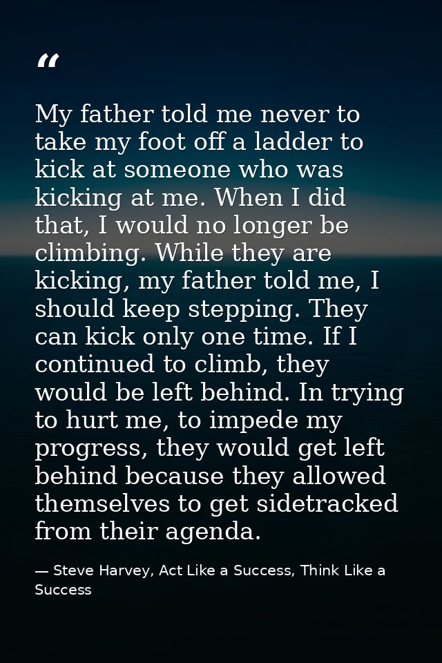 My father told me never to take my foot off a ladder to kick at someone who was kicking at me. When I did that, I would  — Steve Harvey, Act Like a Success, Think Like a Success