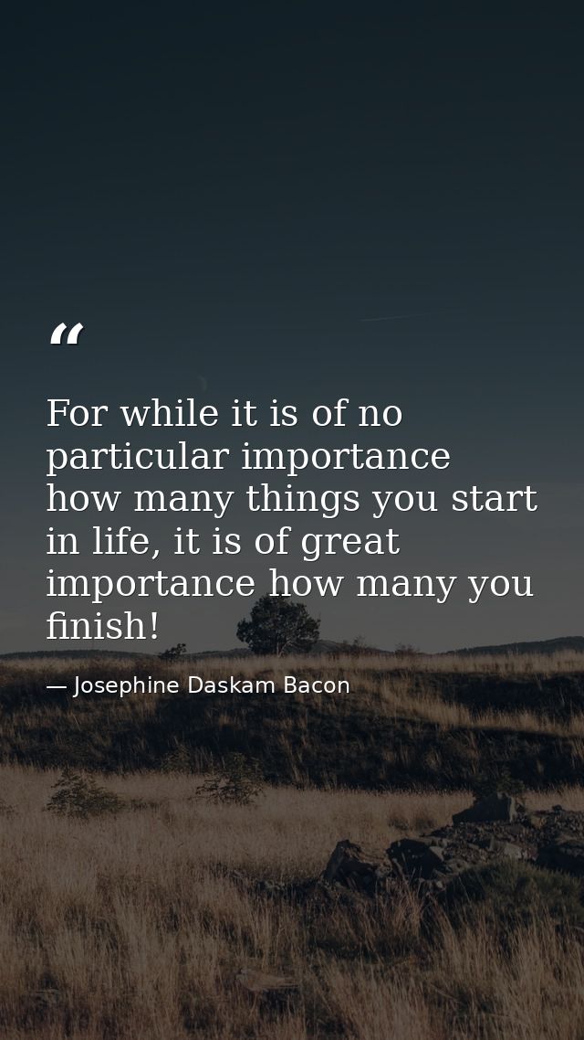 For while it is of no particular importance how many things you start in life, it is of great importance how many you fi — Josephine Daskam Bacon