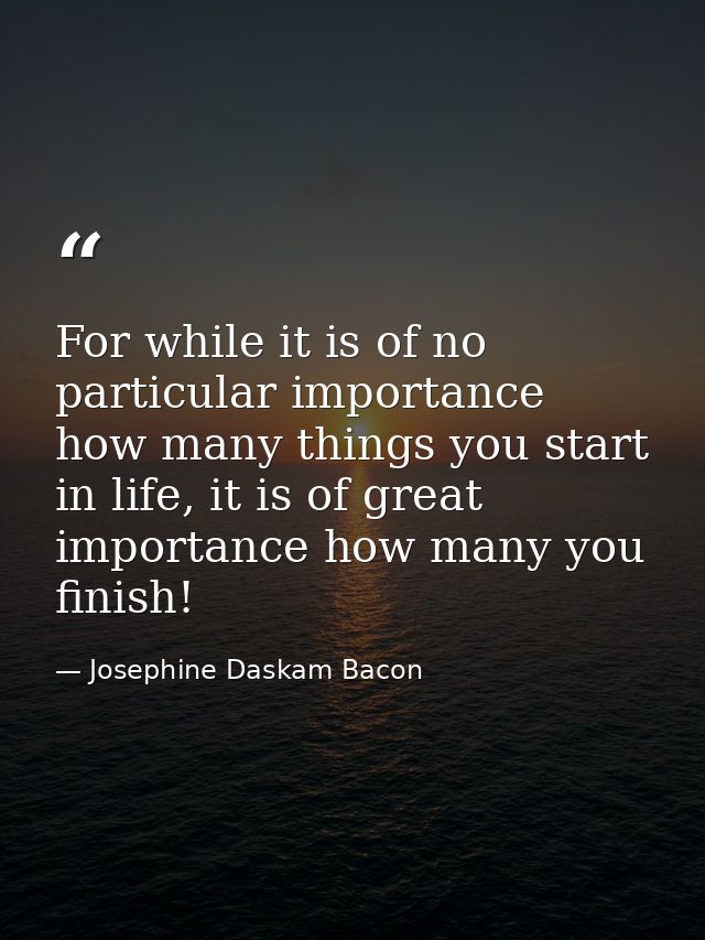 For while it is of no particular importance how many things you start in life, it is of great importance how many you fi — Josephine Daskam Bacon