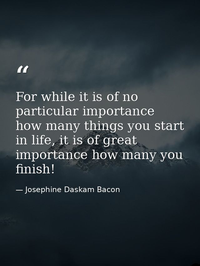 For while it is of no particular importance how many things you start in life, it is of great importance how many you fi — Josephine Daskam Bacon