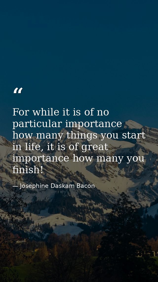 For while it is of no particular importance how many things you start in life, it is of great importance how many you fi — Josephine Daskam Bacon