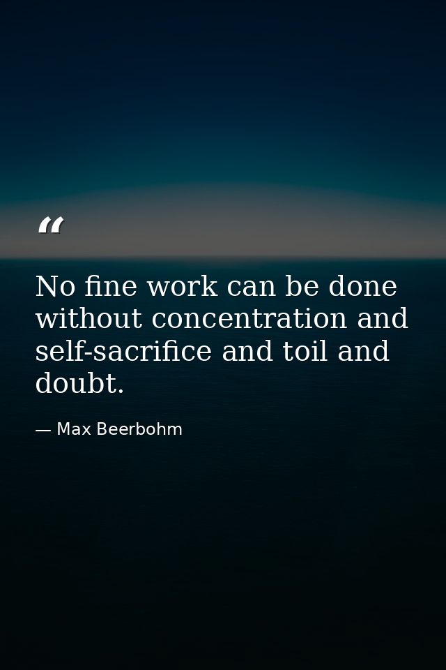 No fine work can be done without concentration and self-sacrifice and toil and doubt. — Max Beerbohm