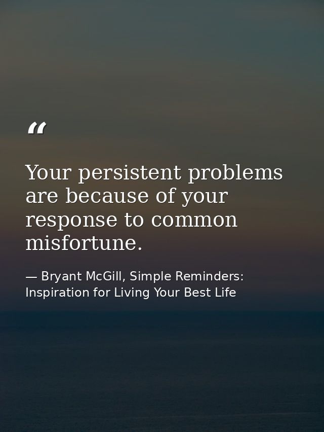 Your persistent problems are because of your response to common misfortune. — Bryant McGill, Simple Reminders: Inspiration for Living Your Best Life