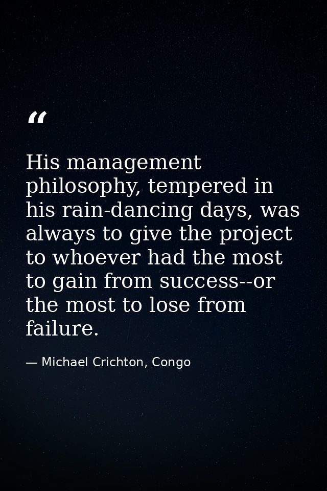His management philosophy, tempered in his rain-dancing days, was always to give the project to whoever had the most to  — Michael Crichton, Congo