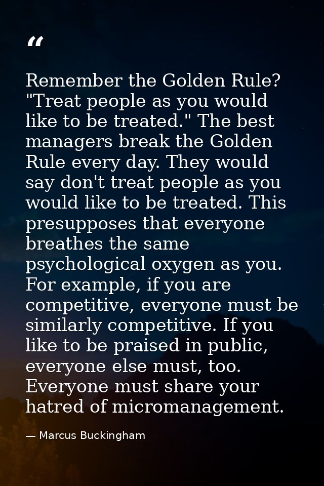Remember the Golden Rule? "Treat people as you would like to be treated." The best managers break the Golden Rule every  — Marcus Buckingham