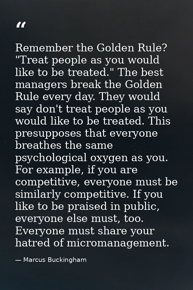 Remember the Golden Rule? "Treat people as you would like to be treated." The best managers break the Golden Rule every  — Marcus Buckingham