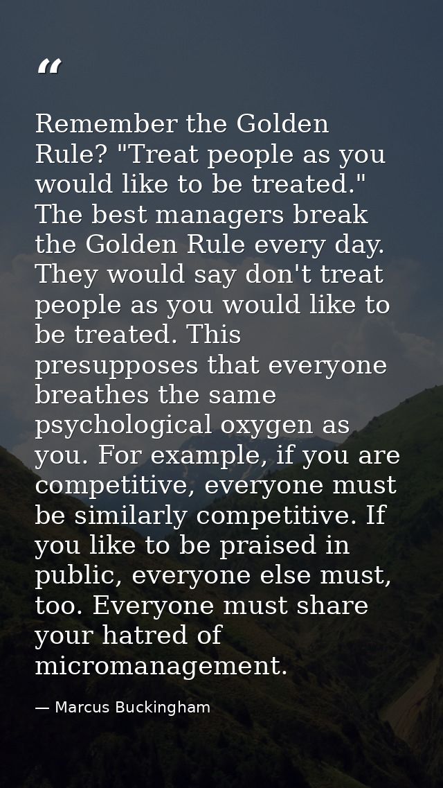 Remember the Golden Rule? "Treat people as you would like to be treated." The best managers break the Golden Rule every  — Marcus Buckingham