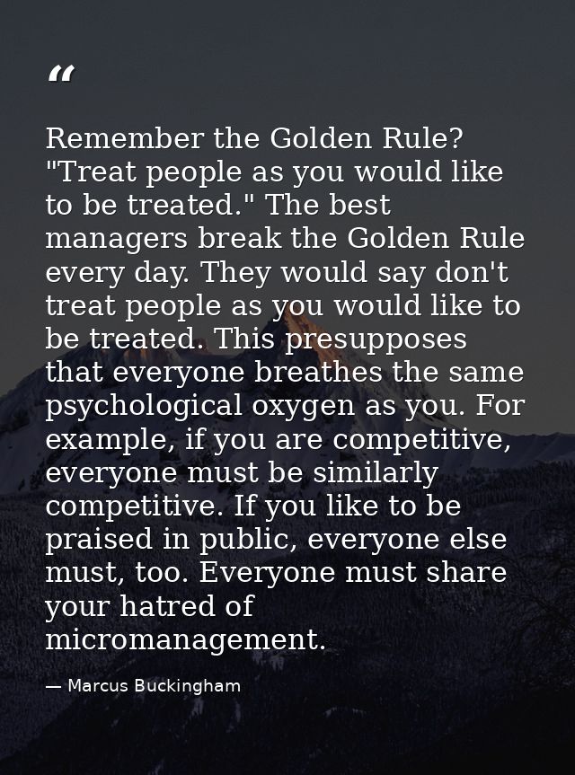 Remember the Golden Rule? "Treat people as you would like to be treated." The best managers break the Golden Rule every  — Marcus Buckingham