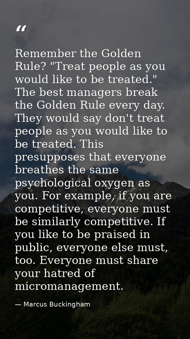 Remember the Golden Rule? "Treat people as you would like to be treated." The best managers break the Golden Rule every  — Marcus Buckingham