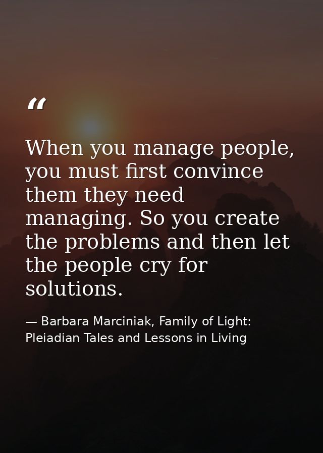 When you manage people, you must first convince them they need managing. So you create the problems and then let the peo — Barbara Marciniak, Family of Light: Pleiadian Tales and Lessons in Living