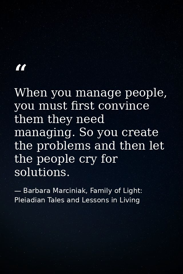 When you manage people, you must first convince them they need managing. So you create the problems and then let the peo — Barbara Marciniak, Family of Light: Pleiadian Tales and Lessons in Living