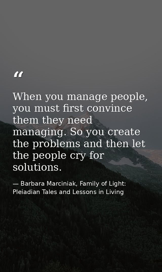 When you manage people, you must first convince them they need managing. So you create the problems and then let the peo — Barbara Marciniak, Family of Light: Pleiadian Tales and Lessons in Living