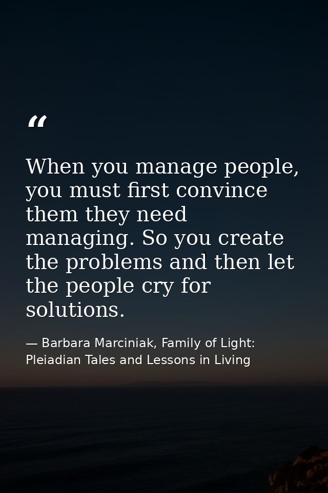 When you manage people, you must first convince them they need managing. So you create the problems and then let the peo — Barbara Marciniak, Family of Light: Pleiadian Tales and Lessons in Living