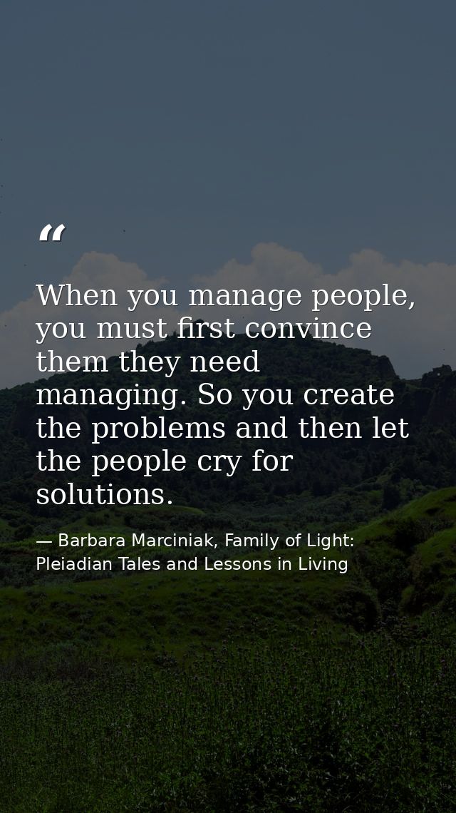 When you manage people, you must first convince them they need managing. So you create the problems and then let the peo — Barbara Marciniak, Family of Light: Pleiadian Tales and Lessons in Living