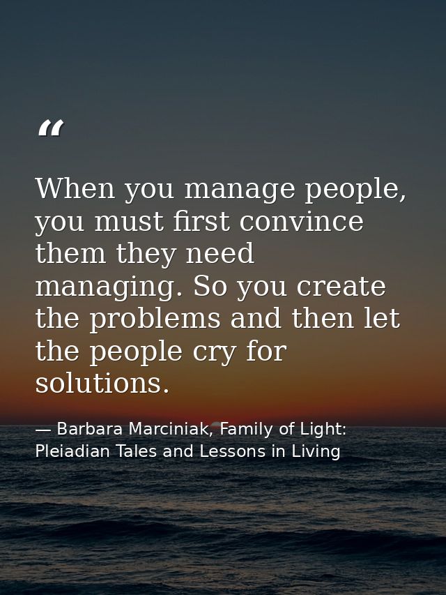 When you manage people, you must first convince them they need managing. So you create the problems and then let the peo — Barbara Marciniak, Family of Light: Pleiadian Tales and Lessons in Living