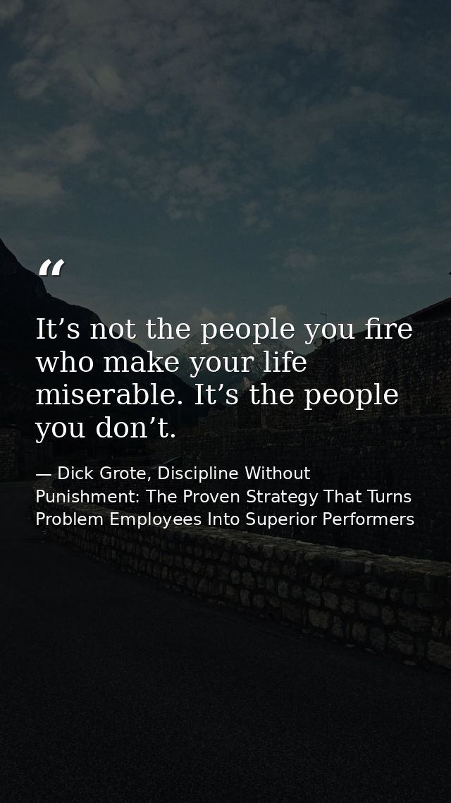 It’s not the people you fire who make your life miserable. It’s the people you don’t. — Dick Grote, Discipline Without Punishment: The Proven Strategy That Turns Problem Employees Into Superior Performers
