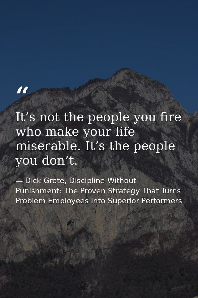 It’s not the people you fire who make your life miserable. It’s the people you don’t. — Dick Grote, Discipline Without Punishment: The Proven Strategy That Turns Problem Employees Into Superior Performers