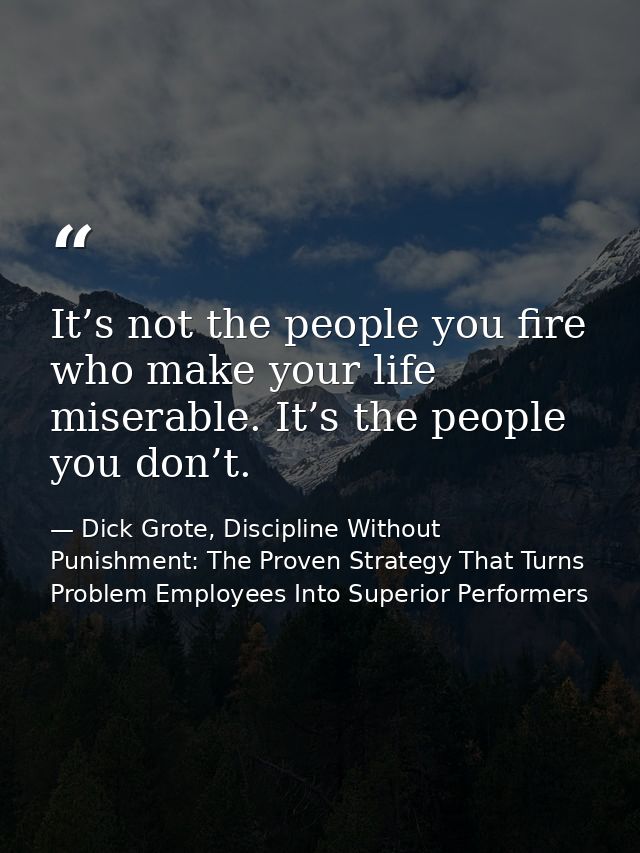 It’s not the people you fire who make your life miserable. It’s the people you don’t. — Dick Grote, Discipline Without Punishment: The Proven Strategy That Turns Problem Employees Into Superior Performers