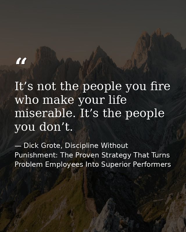 It’s not the people you fire who make your life miserable. It’s the people you don’t. — Dick Grote, Discipline Without Punishment: The Proven Strategy That Turns Problem Employees Into Superior Performers