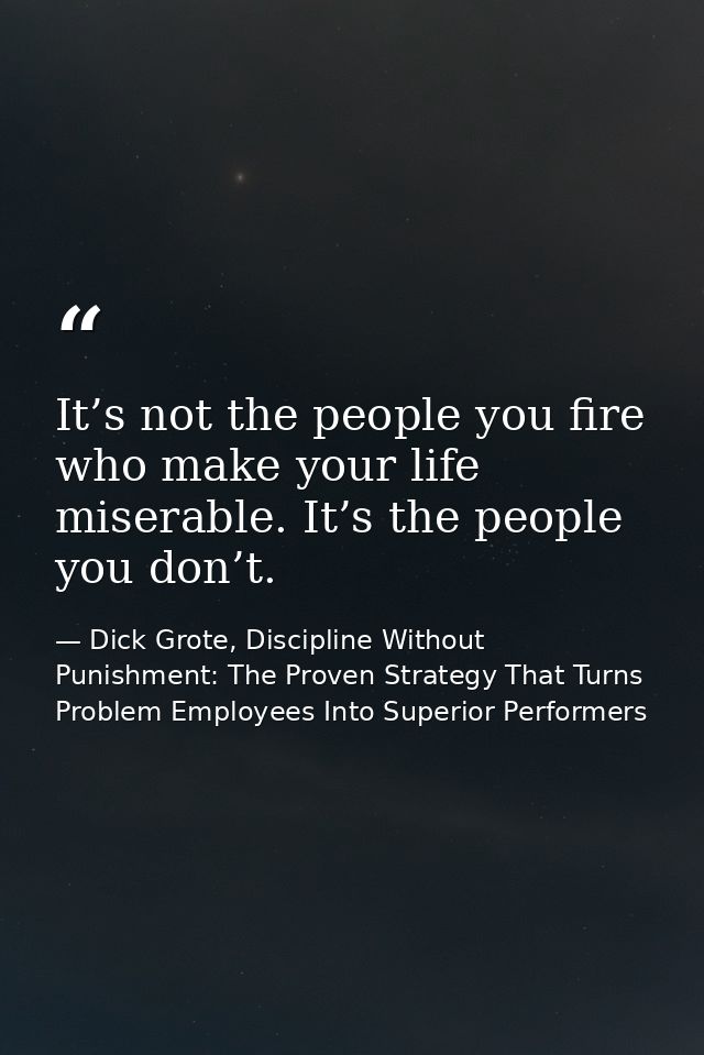 It’s not the people you fire who make your life miserable. It’s the people you don’t. — Dick Grote, Discipline Without Punishment: The Proven Strategy That Turns Problem Employees Into Superior Performers