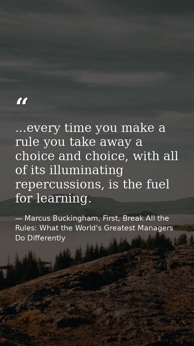 ...every time you make a rule you take away a choice and choice, with all of its illuminating repercussions, is the fuel — Marcus Buckingham, First, Break All the Rules: What the World's Greatest Managers Do Differently