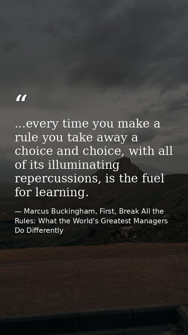 ...every time you make a rule you take away a choice and choice, with all of its illuminating repercussions, is the fuel — Marcus Buckingham, First, Break All the Rules: What the World's Greatest Managers Do Differently