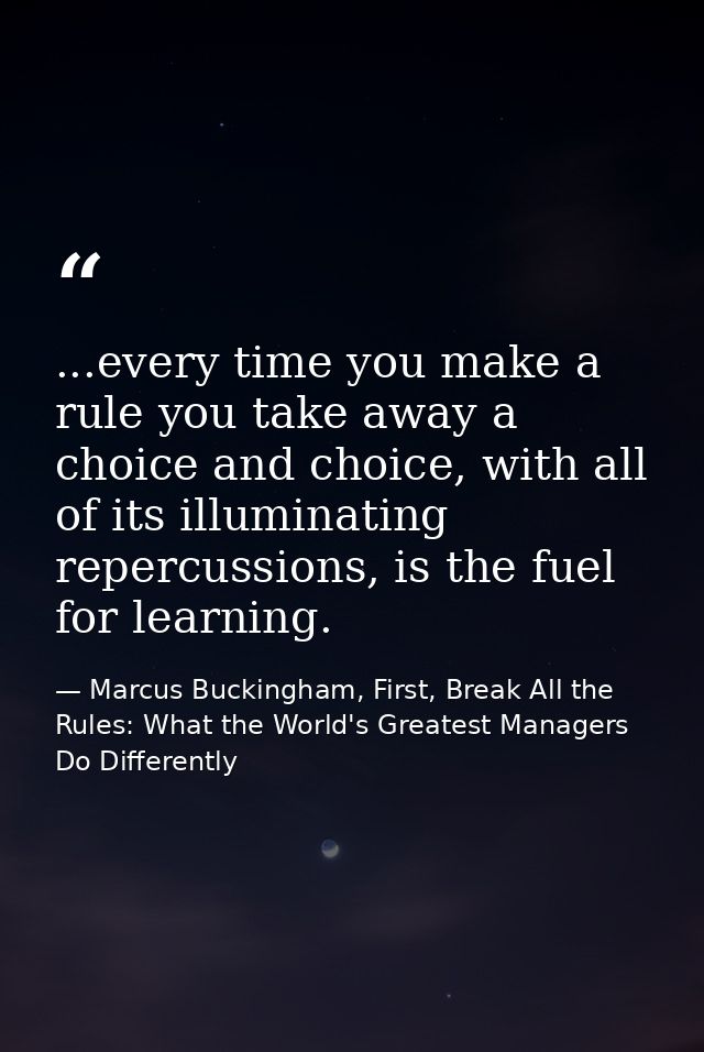 ...every time you make a rule you take away a choice and choice, with all of its illuminating repercussions, is the fuel — Marcus Buckingham, First, Break All the Rules: What the World's Greatest Managers Do Differently