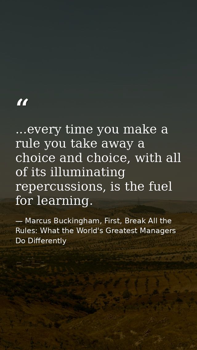 ...every time you make a rule you take away a choice and choice, with all of its illuminating repercussions, is the fuel — Marcus Buckingham, First, Break All the Rules: What the World's Greatest Managers Do Differently