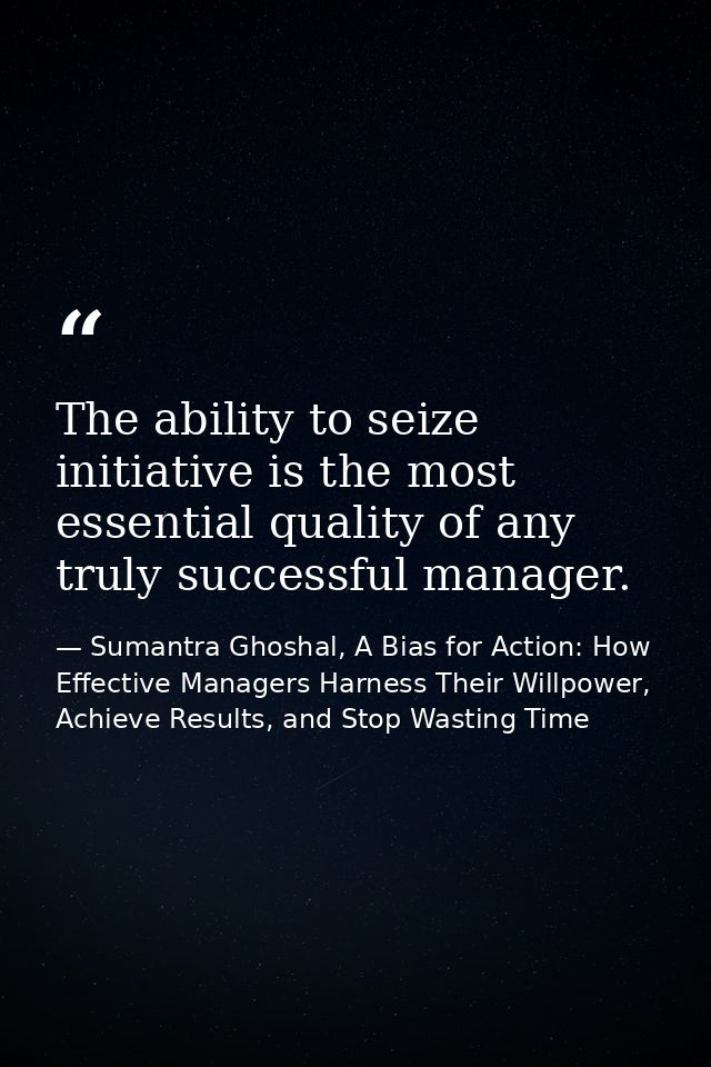 The ability to seize initiative is the most essential quality of any truly successful manager. — Sumantra Ghoshal, A Bias for Action: How Effective Managers Harness Their Willpower, Achieve Results, and Stop Wasting Time