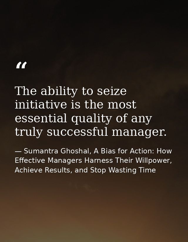 The ability to seize initiative is the most essential quality of any truly successful manager. — Sumantra Ghoshal, A Bias for Action: How Effective Managers Harness Their Willpower, Achieve Results, and Stop Wasting Time