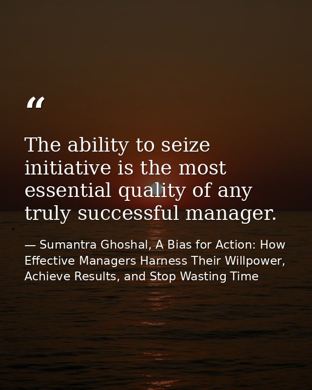The ability to seize initiative is the most essential quality of any truly successful manager. — Sumantra Ghoshal, A Bias for Action: How Effective Managers Harness Their Willpower, Achieve Results, and Stop Wasting Time