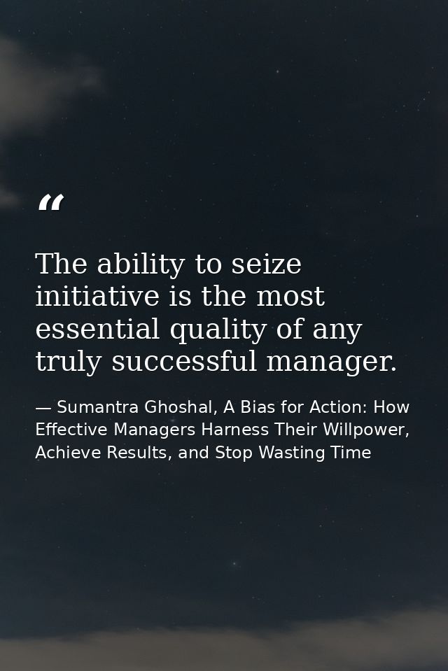 The ability to seize initiative is the most essential quality of any truly successful manager. — Sumantra Ghoshal, A Bias for Action: How Effective Managers Harness Their Willpower, Achieve Results, and Stop Wasting Time