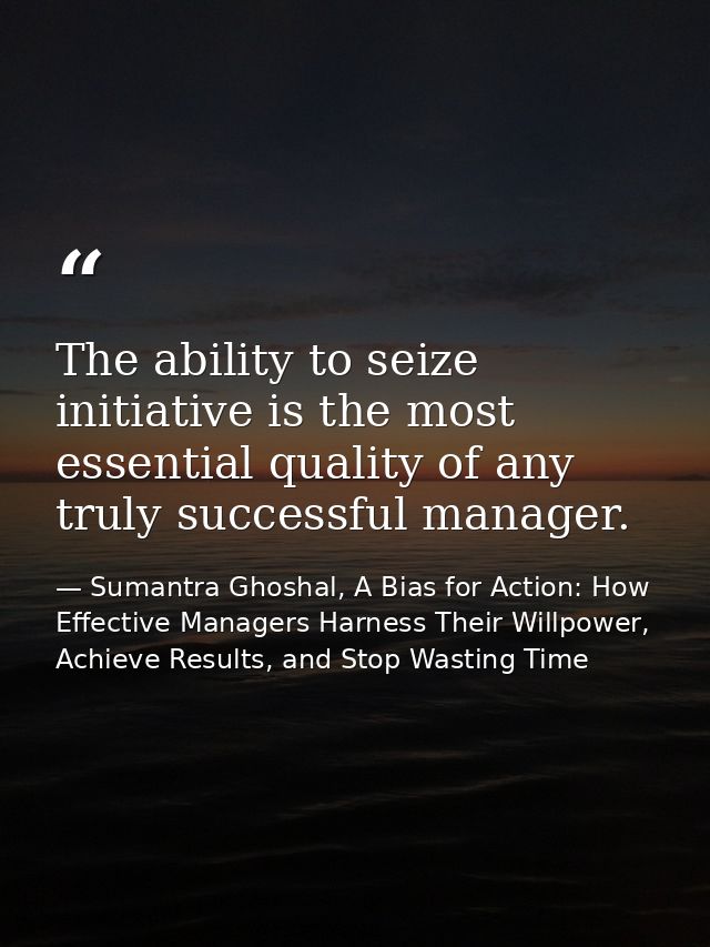 The ability to seize initiative is the most essential quality of any truly successful manager. — Sumantra Ghoshal, A Bias for Action: How Effective Managers Harness Their Willpower, Achieve Results, and Stop Wasting Time